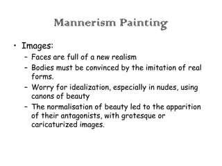 Mannerism Painting
• Images:
– Faces are full of a new realism
– Bodies must be convinced by the imitation of real
forms.
– Worry for idealization, especially in nudes, using
canons of beauty
– The normalisation of beauty led to the apparition
of their antagonists, with grotesque or
caricaturized images.

 