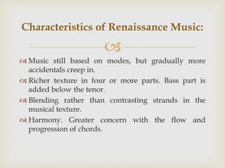 
 Music still based on modes, but gradually more
accidentals creep in.
 Richer texture in four or more parts. Bass part is
added below the tenor.
 Blending rather than contrasting strands in the
musical texture.
 Harmony. Greater concern with the flow and
progression of chords.
Characteristics of Renaissance Music:
 