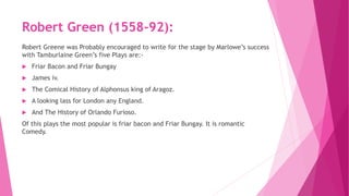 Robert Green (1558-92):
Robert Greene was Probably encouraged to write for the stage by Marlowe’s success
with Tamburlaine Green’s five Plays are:-
 Friar Bacon and Friar Bungay
 James iv.
 The Comical History of Alphonsus king of Aragoz.
 A looking lass for London any England.
 And The History of Orlando Furioso.
Of this plays the most popular is friar bacon and Friar Bungay. It is romantic
Comedy.
 