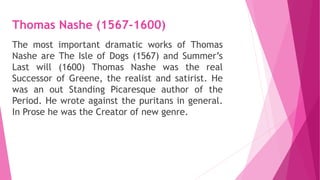 Thomas Nashe (1567-1600)
The most important dramatic works of Thomas
Nashe are The Isle of Dogs (1567) and Summer’s
Last will (1600) Thomas Nashe was the real
Successor of Greene, the realist and satirist. He
was an out Standing Picaresque author of the
Period. He wrote against the puritans in general.
In Prose he was the Creator of new genre.
 
