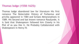 Thomas lodge (1558-1625):
Thomas lodge abandoned law for literature His first
romance The Detectable History of Forbonius and
pricilla appeared in 1584 and Scilaes Metanorphosis in
1589. His Second and bat known romance Rasalynde, it
is Said that Shakespeare followed him Closely in his
Plot of as you like it. He Probably Collaborated with
Shakespeare in Henry IV.
 