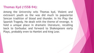 Thomas Kyd (1558-94):
Among the University wits Thomas kyd, Violent and
extravert youth as the was did much to popularize
Sencan tradition of blood and thunder. In his Play the
Spanish Tragedy. He dealt with the theme of revenge. It
hold a unique place in dramatic literature, recalling
back to Gorbuduc and forward to Shakespeare early
Plays, probably even to Hamlet and king Lear.
 