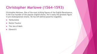 Christopher Marlowe (1564-1593)
Christopher Marlowe, One of the most striking figures of the English Renaissance,
is the true founder of the popular English drama. He is really the greatest figure
in pre-shakespearean drama. He has left behind powerful tragedies:
 Tamburlaine
 Doctor Faustus
 The Jew of Math
 Edward II
 