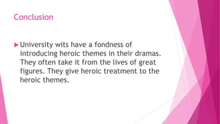 Conclusion
 University wits have a fondness of
introducing heroic themes in their dramas.
They often take it from the lives of great
figures. They give heroic treatment to the
heroic themes.
 