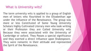 What is University wits?
The term university wits is applied to a group of English
men of letters who flourished in the Elizabethan age
under the influence of the Renaissance. The group was
more or less Constituted of Some Young University
Scholars highly Cultivated Literary men who took writing
or their Profession they are Called University wits
Because they were associated with the University of
Cambridge or oxford. They Passes a special significance
and they exerted a direct influence upon Shakespeare.
They were romantic in their attitude and represented
the Spirit of the Renaissance.
 