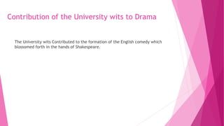 Contribution of the University wits to Drama
The University wits Contributed to the formation of the English comedy which
blossomed forth in the hands of Shakespeare.
 