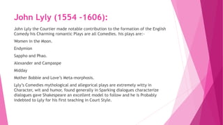 John Lyly (1554 -1606):
John Lyly the Courtier made notable contribution to the formation of the English
Comedy his Charming romantic Plays are all Comedies. his plays are:-
Women in the Moon.
Endymion
Sappho and Phao.
Alexander and Campaspe
Midday
Mother Bobbie and Love’s Meta-morphosis.
Lyly’s Comedies mythological and allegorical plays are extremely witty in
Character, wit and humor, found generally in Sparking dialogues characterize
dialogues gave Shakespeare an excellent model to follow and he is Probably
indebted to Lyly for his first teaching in Court Style.
 