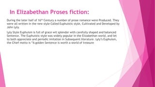 In Elizabethan Proses fiction:
During the later half of 16th Century a number of prose romance were Produced. They
were all written in the new style Called Euphuistic style, Cultivated and Developed by
John Lyly.
Lyly Style Euphuism is full of grace wit splendor with carefully shaped and balanced
Sentence. The Euphuistic style was widely popular in the Elizabethan world, and let
to both appreciate and periodic imitation in Subsequent literature. Lyly’s Euphuism,
the Chief motto is “A golden Sentence is worth a world of treasure
 