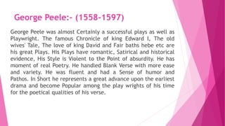 George Peele:- (1558-1597)
George Peele was almost Certainly a successful plays as well as
Playwright. The famous Chronicle of king Edward I, The old
wives' Tale, The love of king David and Fair baths hebe etc are
his great Plays. His Plays have romantic, Satirical and historical
evidence, His Style is Violent to the Point of absurdity. He has
moment of real Poetry. He handled Blank Verse with more ease
and variety. He was fluent and had a Sense of humor and
Pathos. In Short he represents a great advance upon the earliest
drama and become Popular among the play wrights of his time
for the poetical qualities of his verse.
 