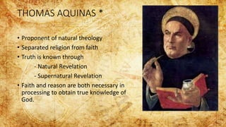 THOMAS AQUINAS *
• Proponent of natural theology
• Separated religion from faith
• Truth is known through
- Natural Revelation
- Supernatural Revelation
• Faith and reason are both necessary in
processing to obtain true knowledge of
God.
 