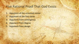 Five Rational Proof That God Exists
1. Argument of the unmoved mover
2. Argument of the first cause
3. Argument from contingency
4. Argument from degree
5. Argument from design
 