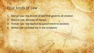 Four kinds of Law
1. Eternal Law: the decree of God that governs all creation
2. Natural Law: discover of reason
3. Human Law: law applied by government to societies
4. Divine Law: revealed law in the scriptures
 
