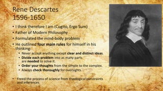 Rene Descartes
1596-1650
• I think therefore I am (Cogito, Ergo Sum)
• Father of Modern Philosophy
• Formulated the mind-body problem
• He outlined four main rules for himself in his
thinking:
• Never accept anything except clear and distinct ideas.
• Divide each problem into as many parts
are needed to solve it.
• Order your thoughts from the simple to the complex.
• Always check thoroughly for oversights.
• Freed the process of science from theological constraints
and inferences
 