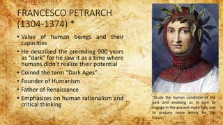FRANCESCO PETRARCH
(1304-1374) *
• Value of human beings and their
capacities
• He described the preceding 900 years
as “dark” for he saw it as a time where
humans didn’t realize their potential
• Coined the term “Dark Ages”
• Founder of Humanism
• Father of Renaissance
• Emphasizes on human rationalism and
critical thinking
“Study the human condition of the
past and enabling us in turn to
engage in the present more fully and
to prepare more wisely for the
future.”
 