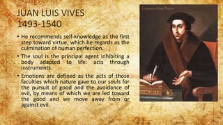 JUAN LUIS VIVES
1493-1540
• He recommends self-knowledge as the first
step toward virtue, which he regards as the
culmination of human perfection.
• The soul is the principal agent inhibiting a
body adapted to life: acts through
instruments.
• Emotions are defined as the acts of those
faculties which nature gave to our souls for
the pursuit of good and the avoidance of
evil, by means of which we are led toward
the good and we move away from or
against evil.
 