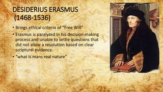 DESIDERIUS ERASMUS
(1468-1536)
• Brings ethical criteria of “Free Will”
• Erasmus is paralyzed in his decision-making
process and unable to settle questions that
did not allow a resolution based on clear
scriptural evidence.
• “what is mans real nature”
 