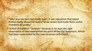 • “Man was not born but made man”. It was education that raised
human being above the level of brute beasts and made them useful
members of society.”
• “a kind of Judaism” “Judaism” because in his eyes the rigid
observance of rites exemplified the spirit of the Old Testament, Which
had been superseded by the new covenant with Christ.
 