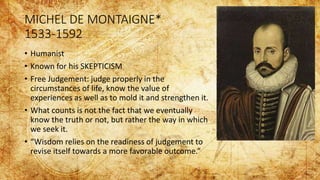 MICHEL DE MONTAIGNE*
1533-1592
• Humanist
• Known for his SKEPTICISM
• Free Judgement: judge properly in the
circumstances of life, know the value of
experiences as well as to mold it and strengthen it.
• What counts is not the fact that we eventually
know the truth or not, but rather the way in which
we seek it.
• “Wisdom relies on the readiness of judgement to
revise itself towards a more favorable outcome.”
 
