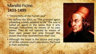 Marsilio Ficino
1433-1499
• “Immortality of the human soul”
• He defines the SOUL as “The principal agent
inhabiting a body adapted to life” The soul is
called an agent in the sense that it acts
through instruments by means of its own
power. They do not operate by means of
their own power but only through the
power that they received from their soul
• Although the heart is the source and origin
of all the rational soul’s operations, the head
is their workshop.
 