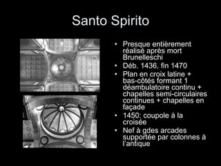 Santo Spirito Presque entièrement réalisé après mort Brunelleschi Déb. 1436, fin 1470 Plan en croix latine + bas-côtés formant 1 déambulatoire continu + chapelles semi-circulaires continues + chapelles en façade 1450: coupole à la croisée Nef à gdes arcades supportée par colonnes à l’antique 