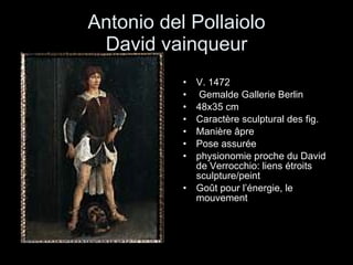 Antonio del Pollaiolo David vainqueur V. 1472  Gemalde Gallerie Berlin 48x35 cm Caractère sculptural des fig. Manière âpre Pose assurée physionomie proche du David de Verrocchio: liens étroits sculpture/peint Goût pour l’énergie, le mouvement 