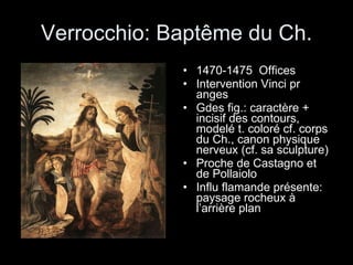 Verrocchio: Baptême du Ch. 1470-1475  Offices Intervention Vinci pr anges Gdes fig.: caractère + incisif des contours, modelé t. coloré cf. corps du Ch., canon physique nerveux (cf. sa sculpture) Proche de Castagno et de Pollaiolo Influ flamande présente: paysage rocheux à l’arrière plan 