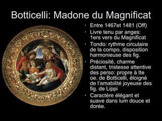 Botticelli: Madone du Magnificat Entre 1467et 1481 (Off) Livre tenu par anges: 1ers vers du Magnificat Tondo: rythme circulaire de la compo, disposition harmonieuse des fig. Préciosité, charme distant, tristesse attentive des perso: propre à tte oe. de Botticelli, éloigné de l’amabilité joyeuse des fig. de Lippi Caractère élégant et suave dans lum douce et dorée. 