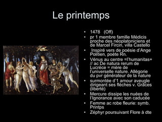Le printemps 1478  (Off) pr 1 membre famille Médicis proche des néoplatoniciens et de Marcel Fircin, villa Castello Inspiré vers de poésie d’Ange Politien, poète Rn. Vénus au centre =l’humanitas+ // ac De natura rerum de Lucrèce = mère de l’universelle nature. Allégorie du pvr générateur de la nature surmontée d’1 amour aveugle dirigeant ses flèches v. Grâces (liberté) Mercure dissipe les nuées de l’Ignorance avec son caducée Femme ac robe fleurie: symb. Printps Zéphyr poursuivant Flore à dte 