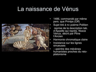 La naissance de Vénus 1486, commandé par même pers. que Printps (Off) Sujet tiré à nv poème Politien reprise de la description tab. d’Appelle qui représ. Nssce Vénus, décrit par Pline l’Ancien Harmonie chromatique claire Insistance sur les lignes sinueuses -> peintre des mécènes humanistes proches du néo-platonisme 