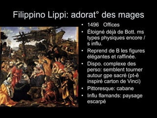 Filippino Lippi: adorat° des mages 1496  Offices Éloigné déjà de Bott. ms types physiques encore /s influ.  Reprend de B les figures élégantes et raffinée. Dispo. complexe des perso: semblent tourner autour gpe sacré (pt-ê inspiré carton de Vinci) Pittoresque: cabane Influ flamands: paysage escarpé 