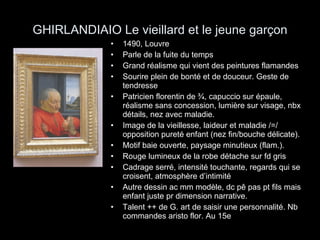 GHIRLANDIAIO Le vieillard et le jeune garçon 1490, Louvre Parle de la fuite du temps Grand réalisme qui vient des peintures flamandes Sourire plein de bonté et de douceur. Geste de tendresse Patricien florentin de ¾, capuccio sur épaule, réalisme sans concession, lumière sur visage, nbx détails, nez avec maladie. Image de la vieillesse, laideur et maladie /=/ opposition pureté enfant (nez fin/bouche délicate). Motif baie ouverte, paysage minutieux (flam.). Rouge lumineux de la robe détache sur fd gris Cadrage serré, intensité touchante, regards qui se croisent, atmosphère d’intimité Autre dessin ac mm modèle, dc pê pas pt fils mais enfant juste pr dimension narrative. Talent ++ de G. art de saisir une personnalité. Nb commandes aristo flor. Au 15e 