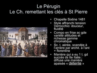 Le Pérugin Le Ch. remettant les clés à St Pierre Chapelle Sixtine 1481 Style affranchi tension Verrocchio: douceur, fluidité Compo en frise ac gde variété attitudes et richesse gamme chromatique Sc. t. aérée, scandée à l’arrière par archit. à l’ant + florentine Manière qui a eu 1 t. gd succès ds tte Italie.: diffuse une manière apaisée «  détente  » 