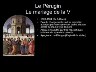 Le Pérugin Le mariage de la V 1500-1504 (Bx A Caen) Peu de changements: même animation attitudes par hanchement et archit. de plan centré de même type derrière Art qui s’essouffle car trop répétitif mais initiateur du style de la détente Apogée art du Pérugin (Raphaël ds atelier) 
