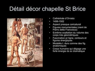 Détail décor chapelle St Brice Cathédrale d’Orvieto 1499-1502 Aspect presque caricatural Figures monumentales (vient de Pierro della Francesca) Extrême exaltation du volume des corps très géométriques Fascination pr ligne, contours et figures énergiques Modelés t. durs comme des fig. anatomiques  Corps humaine qui dégage une forte énergie ds sc dramatique 