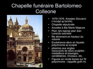 Chapelle funéraire Bartolomeo Colleone  1470-1476, Amadeo Giovanni (+sculpt qu’archit) Chapelle sépulcrale Accolée à Ste Marie Majeure Plan: tjrs reprise plan San Lorenzo sacristie Ms étirement en hauteur du volume Exubérance déco en façade: polychrome et sculpté pilastres aux angles recouverts de déco sculptés: médaillons et losanges, candélabres, rinceaux, etc. Figures en ronde bosse sur fd polychrome : rappelle goth int. 