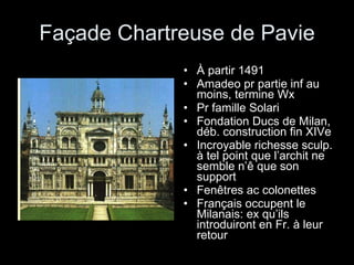 Façade Chartreuse de Pavie À partir 1491 Amadeo pr partie inf au moins, termine Wx Pr famille Solari Fondation Ducs de Milan, déb. construction fin XIVe Incroyable richesse sculp. à tel point que l’archit ne semble n’ê que son support Fenêtres ac colonettes Français occupent le Milanais: ex qu’ils introduiront en Fr. à leur retour 