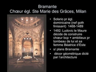 Bramante  Chœur égl. Ste Marie des Grâces, Milan Solario pr égl. dominicaine (nef goth finissant)  1468-1489 1492: Ludovic le Maure décide de construire chœur bcp + ambitieux pr tombeau de lui et sa femme Béatrice d’Este s/ plans Bramante décor géométrique dicté par l’architecture 