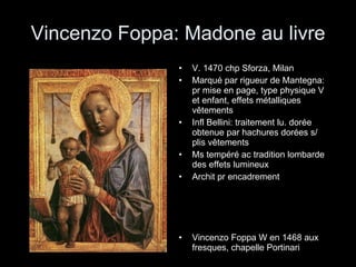 Vincenzo Foppa: Madone au livre V. 1470 chp Sforza, Milan Marqué par rigueur de Mantegna: pr mise en page, type physique V et enfant, effets métalliques vêtements Infl Bellini: traitement lu. dorée obtenue par hachures dorées s/ plis vêtements Ms tempéré ac tradition lombarde des effets lumineux Archit pr encadrement Vincenzo Foppa W en 1468 aux fresques, chapelle Portinari 