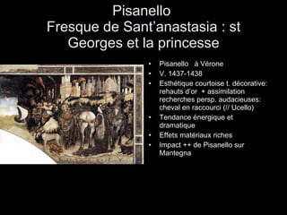 Pisanello  Fresque de Sant’anastasia : st Georges et la princesse Pisanello  à Vérone V. 1437-1438 Esthétique courtoise t. décorative: rehauts d’or  + assimilation recherches persp. audacieuses: cheval en raccourci (// Ucello) Tendance énergique et dramatique Effets matériaux riches Impact ++ de Pisanello sur Mantegna 