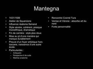 Mantegna 1431/1506 Atelier de Squarcione Influence réalisme flamand Style sévère, cohérent, presque monolithique, dramatique Fin de carrière : style plus doux Mise au pt d’une manière qui marque durablement Preuve d’un foyer artistique hors toscane, naissance d’une autre école. Particularités : Antiquaire Perspective tt de suite Maitrise anatomie Rencontre Cosmé Tura Venise et Vérone : absorbe art du nord Forte personnalité 