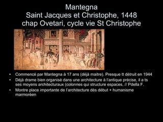 Mantegna Saint Jacques et Christophe, 1448 chap Ovetari, cycle vie St Christophe Commencé par Mantegna à 17 ans (déjà maitre). Presque tt détruit en 1944 Déjà drame bien organisé dans une architecture à l’antique précise, il a ts ses moyens architecturaux (colonnes qui structure espaces, // Pdella F. Montre place importante de l’architecture dès début + humanisme marmoréen 