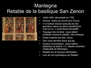 Mantegna Retable de la basilique San Zenon 1456-1459, démantelé en 1797 Vérone  (reste au Louvre et à Tours) V à l’enfant trônant entourée de Sts grandeur nature ds décor architecturé: mise en sc. // autel Santo Donatello Paysage très minéral : souci détail archéolo (costume soldats, vêtu antique) Corps inspirés par Don. Aussi  Clrs vives donnent force aux fig. Audace chromatique : jaune safran (plastique et drame ++) : illustre caractère implacable de Mantegna Modelé dur et sinueux (Donatello) Loin de l’art synthétique de PdellaF. 