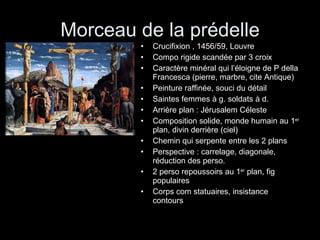 Morceau de la prédelle Crucifixion , 1456/59, Louvre Compo rigide scandée par 3 croix Caractère minéral qui l’éloigne de P della Francesca (pierre, marbre, cite Antique) Peinture raffinée, souci du détail Saintes femmes à g. soldats à d. Arrière plan : Jérusalem Céleste Composition solide, monde humain au 1 er  plan, divin derrière (ciel) Chemin qui serpente entre les 2 plans Perspective : carrelage, diagonale, réduction des perso. 2 perso repoussoirs au 1 er  plan, fig populaires Corps com statuaires, insistance contours 