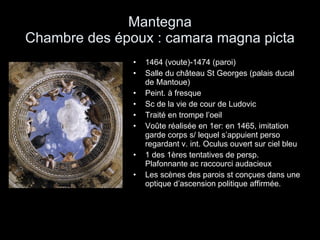 Mantegna Chambre des époux : camara magna picta 1464 (voute)-1474 (paroi) Salle du château St Georges (palais ducal de Mantoue) Peint. à fresque Sc de la vie de cour de Ludovic Traité en trompe l’oeil Voûte réalisée en 1er: en 1465, imitation garde corps s/ lequel s’appuient perso regardant v. int. Oculus ouvert sur ciel bleu 1 des 1ères tentatives de persp. Plafonnante ac raccourci audacieux Les scènes des parois st conçues dans une optique d’ascension politique affirmée. 
