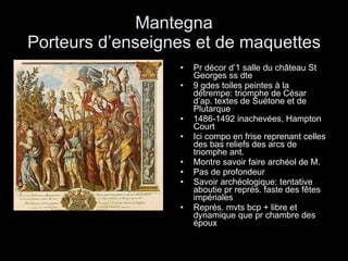 Mantegna Porteurs d’enseignes et de maquettes Pr décor d’1 salle du château St Georges ss dte 9 gdes toiles peintes à la détrempe: triomphe de César d’ap. textes de Suétone et de Plutarque 1486-1492 inachevées, Hampton Court  Ici compo en frise reprenant celles des bas reliefs des arcs de triomphe ant. Montre savoir faire archéol de M. Pas de profondeur Savoir archéologique: tentative aboutie pr représ. faste des fêtes impériales Représ. mvts bcp + libre et dynamique que pr chambre des époux 