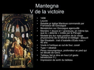 Mantegna V de la victoire 1496  Louvre Retable pr église Mantoue commandé par Francesco de Gonzague  Bénédiction sur Gonzague agenouillé Manière + douce et + gracieuse, en même tps que la « détente » initiée par le Pérugin Modelé tjrs dur mais position de la vierge physionomie de St Michel et treillage : adoucit Ste Elisabeth : trait d’Isabelle d’Este mais + 40 ans Voute à l’antique ac cul de four, corail Type + idéalisé Perso monumentaux, profondeur ac pied qui se décale de Gonz. Tableau fait pr être en haut (cf geste bénédiction V.) Impression de sortir du tableau 