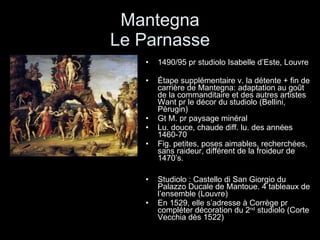 Mantegna Le Parnasse 1490/95 pr studiolo Isabelle d’Este, Louvre Étape supplémentaire v. la détente + fin de carrière de Mantegna: adaptation au goût de la commanditaire et des autres artistes Want pr le décor du studiolo (Bellini, Pérugin) Gt M. pr paysage minéral Lu. douce, chaude diff. lu. des années 1460-70 Fig. petites, poses aimables, recherchées, sans raideur, différent de la froideur de 1470’s. Studiolo : Castello di San Giorgio du Palazzo Ducale de Mantoue. 4 tableaux de l’ensemble (Louvre) En 1529, elle s’adresse à Corrège pr compléter décoration du 2 nd  studiolo (Corte Vecchia dès 1522) 