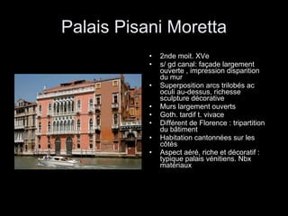 Palais Pisani Moretta 2nde moit. XVe s/ gd canal: façade largement ouverte , impression disparition  du mur Superposition arcs trilobés ac oculi au-dessus, richesse sculpture décorative Murs largement ouverts Goth. tardif t. vivace Différent de Florence : tripartition du bâtiment Habitation cantonnées sur les côtés Aspect aéré, riche et décoratif : typique palais vénitiens. Nbx matériaux 