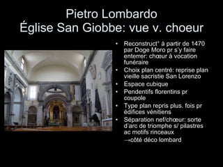 Pietro Lombardo Église San Giobbe: vue v. choeur Reconstruct° à partir de 1470 par Doge Moro pr s’y faire enterrer: chœur à vocation funéraire Choix plan centré: reprise plan vieille sacristie San Lorenzo Espace cubique Pendentifs florentins pr coupole Type plan repris plus. fois pr édifices vénitiens Séparation nef/chœur: sorte d’arc de triomphe s/ pilastres ac motifs rinceaux  -> côté déco  lombard 