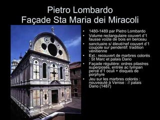 Pietro Lombardo Façade Sta Maria dei Miracoli 1480-1489 par Pietro Lombardo Volume rectangulaire couvert d’1 fausse voûte de bois en berceau sanctuaire s/ élevé/nef couvert d’1 coupole sur pendentif: tradition vénitienne Ext.: recouvert de marbres colorés : St Marc et palais Dario Façade régulière: ordres pilastres superposés, entrée ac tympan percé d’1 oculi + disques de porphyre Jeu sur les marbres colorés : nouveauté à Venise : // palais Dario (1487) 